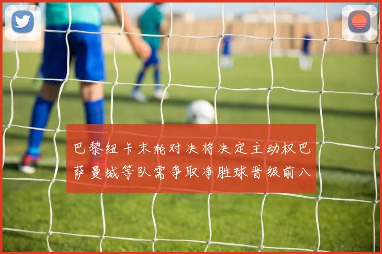 巴黎纽卡末轮对决将决定主动权巴萨曼城等队需争取净胜球晋级前八