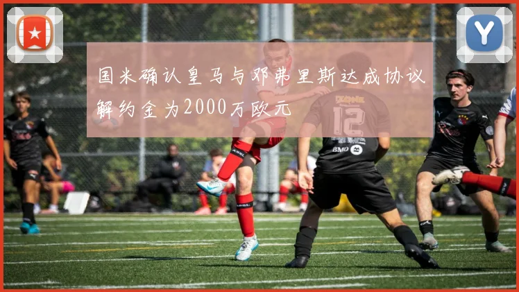 国米确认皇马与邓弗里斯达成协议解约金为2000万欧元