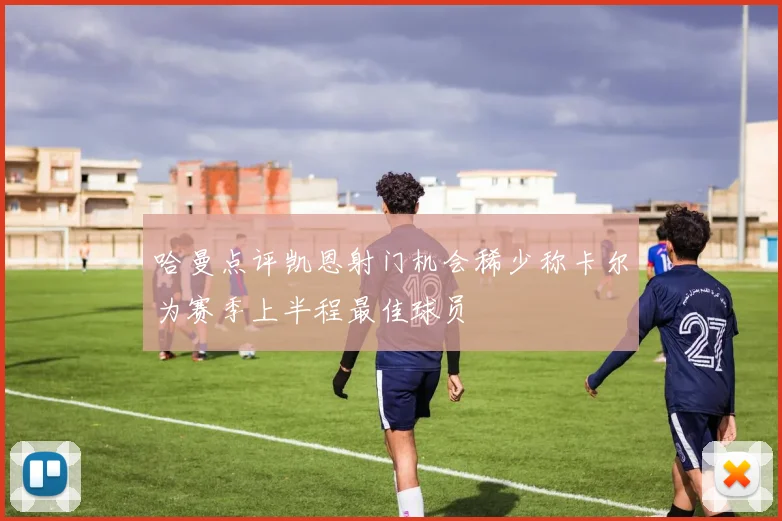哈曼点评凯恩射门机会稀少称卡尔为赛季上半程最佳球员
