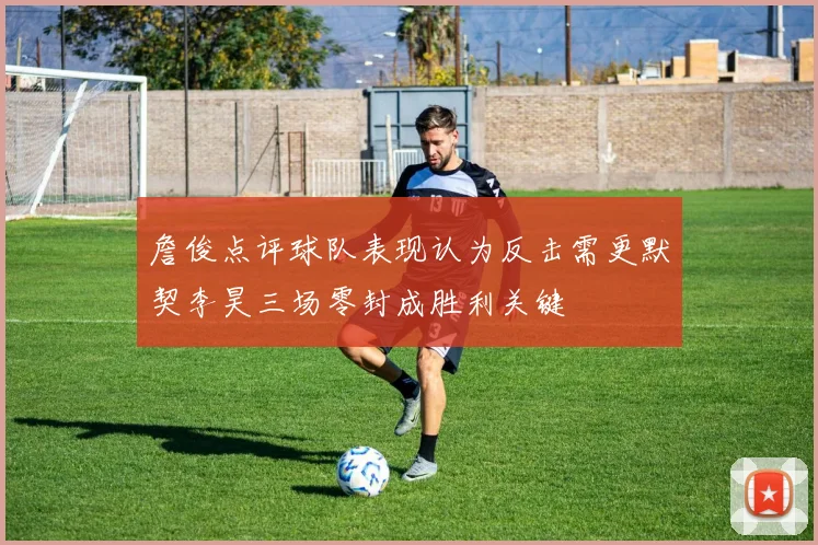 詹俊点评球队表现认为反击需更默契李昊三场零封成胜利关键