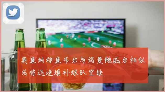 奥康纳称康韦尔与诺曼鲍威尔相似或将迅速填补球队空缺