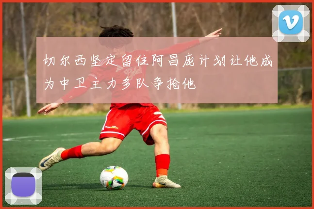 切尔西坚定留住阿昌庞计划让他成为中卫主力多队争抢他