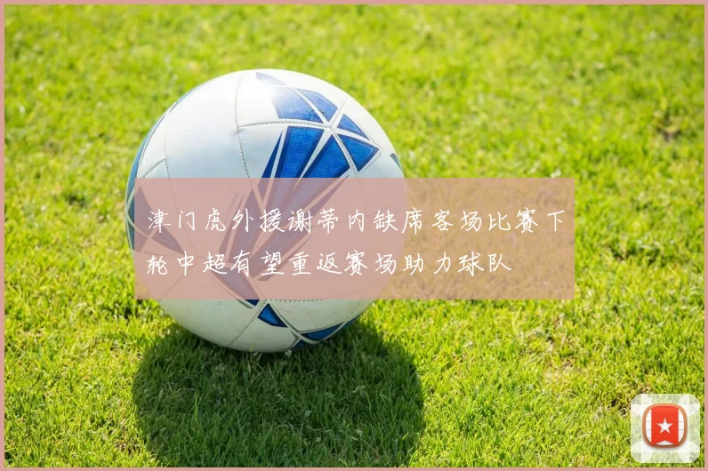 津门虎外援谢蒂内缺席客场比赛下轮中超有望重返赛场助力球队