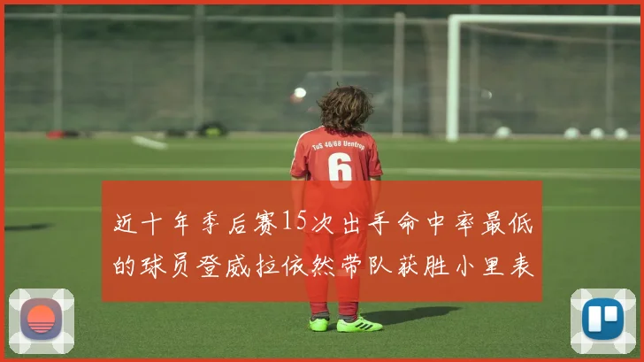 近十年季后赛15次出手命中率最低的球员登威拉依然带队获胜小里表现低迷仅得三分