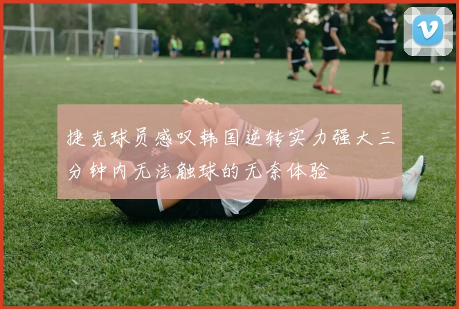 捷克球员感叹韩国逆转实力强大三分钟内无法触球的无奈体验
