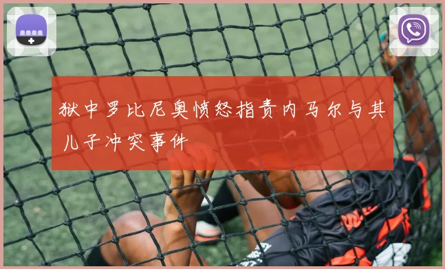 狱中罗比尼奥愤怒指责内马尔与其儿子冲突事件