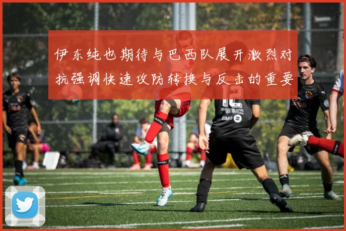 伊东纯也期待与巴西队展开激烈对抗强调快速攻防转换与反击的重要性