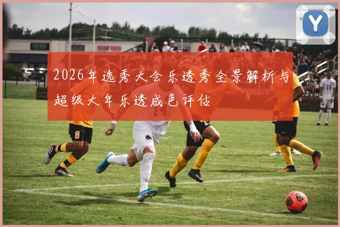 2026年选秀大会乐透秀全景解析与超级大年乐透成色评估