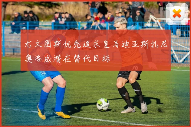 尤文图斯优先追求皇马迪亚斯扎尼奥洛成潜在替代目标