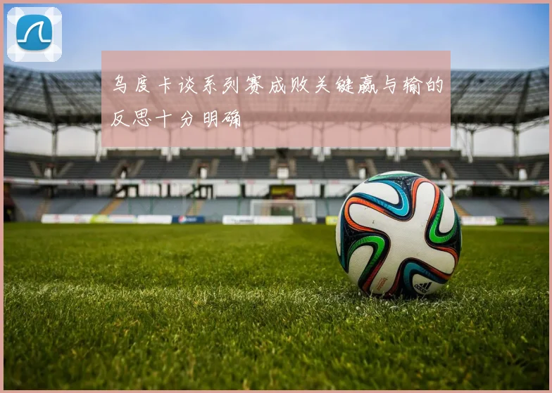乌度卡谈系列赛成败关键赢与输的反思十分明确