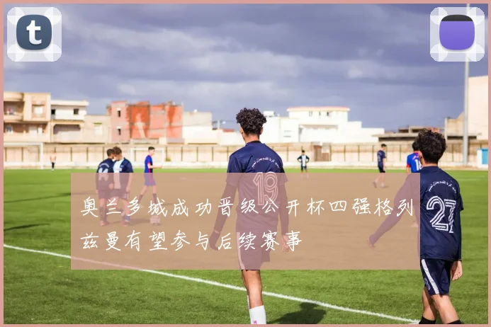 奥兰多城成功晋级公开杯四强格列兹曼有望参与后续赛事