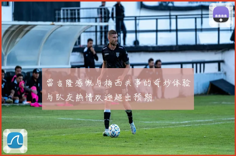 雷吉隆感慨与梅西共事的奇妙体验与队友热情欢迎超出预期