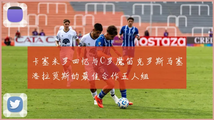 卡塞米罗回忆与C罗魔笛克罗斯马塞洛拉莫斯的最佳合作五人组