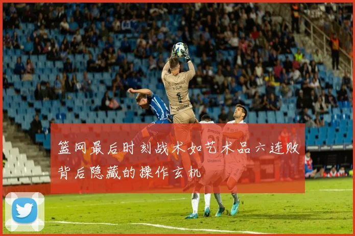 篮网最后时刻战术如艺术品六连败背后隐藏的操作玄机