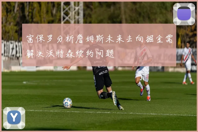 富保罗分析詹姆斯未来去向掘金需解决沃特森续约问题