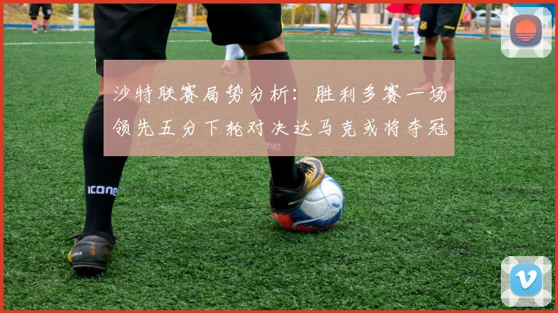 沙特联赛局势分析：胜利多赛一场领先五分下轮对决达马克或将夺冠