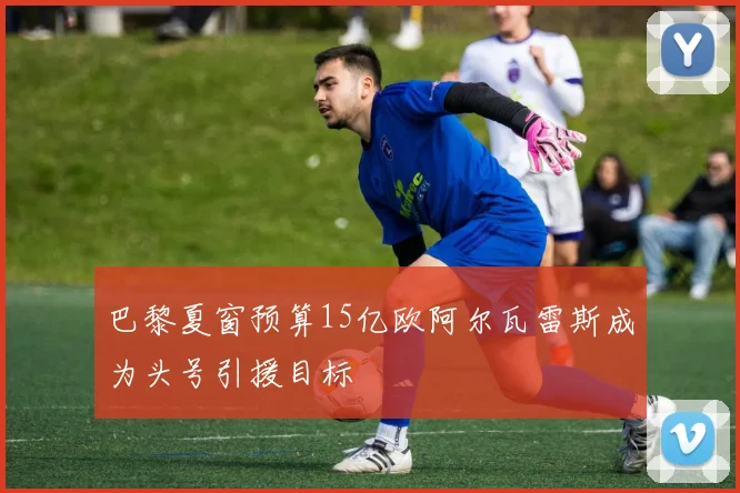 巴黎夏窗预算15亿欧阿尔瓦雷斯成为头号引援目标