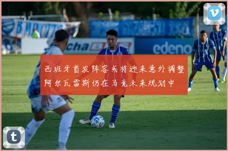 西班牙首发阵容或将迎来意外调整阿尔瓦雷斯仍在马竞未来规划中