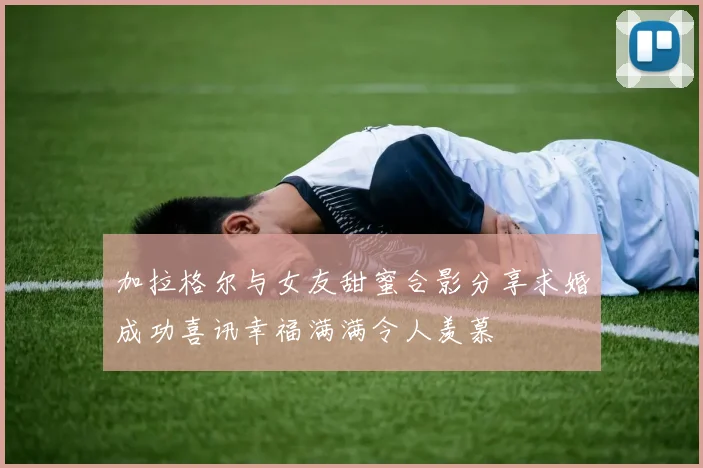 加拉格尔与女友甜蜜合影分享求婚成功喜讯幸福满满令人羡慕