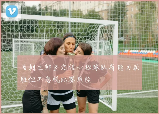 马刺主帅坚定信心称球队有能力获胜但不忽视比赛风险