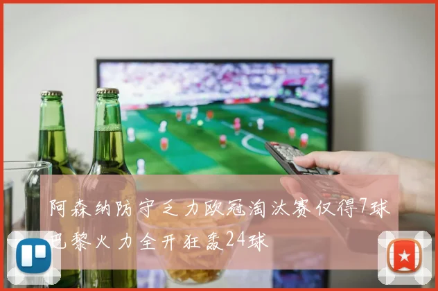 阿森纳防守乏力欧冠淘汰赛仅得7球巴黎火力全开狂轰24球