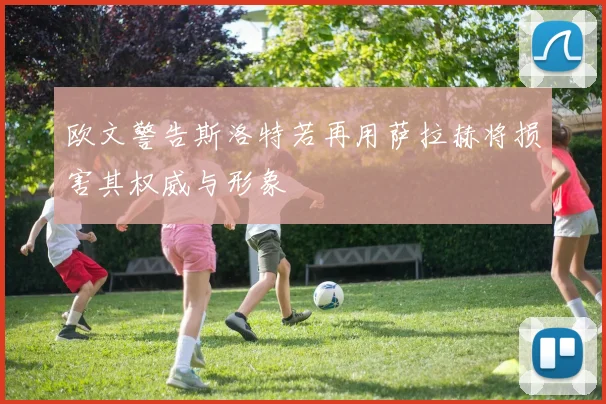 欧文警告斯洛特若再用萨拉赫将损害其权威与形象