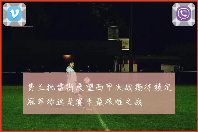 费兰托雷斯展望西甲决战期待锁定冠军称这是赛季最艰难之战